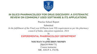 IN SILICO PHARMACOLOGY FOR DRUG DISCOVERY: A SYSTEMATIC
REVIEW ON COMMONLY USED SOFTWARE & ITS APPLICATIONS
Practice School Report
Submitted
In the fulfillment of the Final year B.Pharm (sem VII) requirement as per the pharmacy
council of India, education regulation, 2014
In
EXPERIMENTAL PHARMACOLOGY DEPARTMENT
By
NOUMAN NAJMUDDIN MOMIN
[Bph2019046/73]
Course instructor
MR. ANUP A. PATIL
 