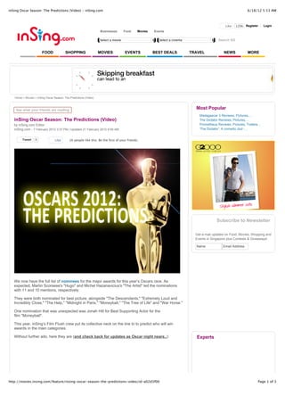 inSing Oscar Season: The Predictions (Video) - inSing.com                                                                                                      6/18/12 5:53 AM



                                                                                                                                                Like   120k Register       Login
                                                                  Businesses       Food      Movies   Events

                                                                  Select a movie                         Select a cinema                   Search SG


                       FOOD              SHOPPING                 MOVIES            EVENTS            BEST DEALS           TRAVEL              NEWS            MORE




   Home > Movies > inSing Oscar Season: The Predictions (Video)



    See what your friends are reading
                                                                                                                             Most Popular
                                                                                                                               Madagascar 3 Reviews, Pictures,...
   inSing Oscar Season: The Predictions (Video)                                                                                The Dictator Reviews, Pictures,...
   by inSing.com Editor                                                                                                        Prometheus Reviews, Pictures, Trailers...
   inSing.com - 7 February 2012 3:37 PM | Updated 21 February 2012 9:59 AM                                                     'The Dictator': A comedic dud -...


        Tweet     5              Like       16 people like this. Be the first of your friends.




                                                                                                                                          Subscribe to Newsletter

                                                                                                                             Get e-mail updates on Food, Movies, Shopping and
                                                                                                                             Events in Singapore plus Contests & Giveaways!

                                                                                                                             Name             Email Address




   We now have the full list of nominees for the major awards for this year’s Oscars race. As
   expected, Martin Scorsese's "Hugo" and Michel Hazanavicius's "The Artist" led the nominations
   with 11 and 10 mentions, respectively.

   They were both nominated for best picture, alongside "The Descendants," "Extremely Loud and
   Incredibly Close," "The Help," "Midnight in Paris," "Moneyball," "The Tree of Life" and "War Horse."

   One nomination that was unexpected was Jonah Hill for Best Supporting Actor for the
   film "Moneyball".

   This year, inSing’s Film Flush crew put its collective neck on the line to to predict who will win
   awards in the main categories.

   Without further ado, here they are (and check back for updates as Oscar night nears..):                                   Experts




http://movies.insing.com/feature/insing-oscar-season-the-predictions-video/id-a02d3f00                                                                                Page 1 of 3
 