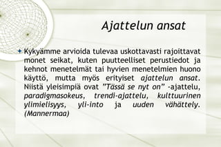 Ajattelun ansat Kykyämme arvioida tulevaa uskottavasti rajoittavat monet seikat, kuten puutteelliset perustiedot ja kehnot menetelmät tai hyvien menetelmien huono käyttö, mutta myös erityiset  ajattelun ansat . Niistä yleisimpiä ovat  ”Tässä se nyt on”  -ajattelu,  paradigmasokeus, trendi-ajattelu, kulttuurinen ylimielisyys, yli-into  ja  uuden vähättely. (Mannermaa) 