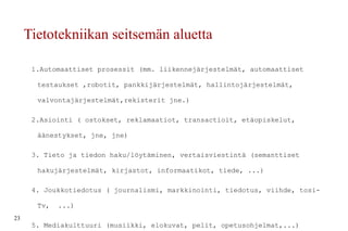 Tietotekniikan seitsemän aluetta 1.Automaattiset prosessit (mm. liikennejärjestelmät, automaattiset testaukset ,robotit, pankkijärjestelmät, hallintojärjestelmät, valvontajärjestelmät,rekisterit jne.) 2.Asiointi ( ostokset, reklamaatiot, transactioit, etäopiskelut, äänestykset, jne, jne) 3. Tieto ja tiedon haku/löytäminen, vertaisviestintä (semanttiset hakujärjestelmät, kirjastot, informaatikot, tiede, ...) 4. Joukkotiedotus ( journalismi, markkinointi, tiedotus, viihde, tosi-Tv,  ...) 5. Mediakulttuuri (musiikki, elokuvat, pelit, opetusohjelmat,...) 6. Yhteydenpito ja vuorovaikutus 7. Itseilmaisu, oma tuotanto 