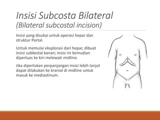 Insisi Subcosta Bilateral
(Bilateral subcostal incision)
Insisi yang disukai untuk operasi hepar dan
struktur Portal.
Untuk memulai eksplorasi dari hepar, dibuat
insisi subkostal kanan; insisi ini kemudian
diperluas ke kiri melewati midline.
Jika diperlukan perpanjangan insisi lebih lanjut
dapat dilakukan ke kranial di midline untuk
masuk ke mediastinum.
 