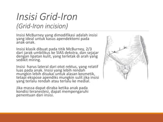 Insisi Grid-Iron
(Grid-Iron incision)
Insisi McBurney yang dimodifikasi adalah insisi
yang ideal untuk kasus apendektomi pada
anak-anak.
Insisi klasik dibuat pada titik McBurney, 2/3
dari jarak umbilikus ke SIAS dekstra, dan sejajar
dengan lipatan kulit, yang terletak di arah yang
sedikit miring.
Insisi harus lateral dari otot rektus, yang relatif
luas pada anak. Insisi yang lebih rendah
mungkin lebih disukai untuk alasan kosmetik,
tetapi ekspose apendiks mungkin sulit jika insisi
yang terlalu rendah atau terlalu ke medial.
Jika massa dapat diraba ketika anak pada
kondisi teranestesi, dapat mempengaruhi
penentuan dari insisi.
 
