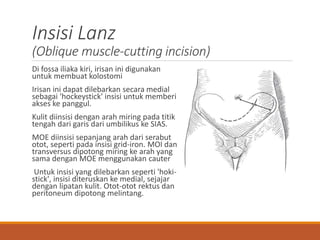 Insisi Lanz
(Oblique muscle-cutting incision)
Di fossa iliaka kiri, irisan ini digunakan
untuk membuat kolostomi
Irisan ini dapat dilebarkan secara medial
sebagai 'hockeystick' insisi untuk memberi
akses ke panggul.
Kulit diinsisi dengan arah miring pada titik
tengah dari garis dari umbilikus ke SIAS.
MOE diinsisi sepanjang arah dari serabut
otot, seperti pada insisi grid-iron. MOI dan
transversus dipotong miring ke arah yang
sama dengan MOE menggunakan cauter
Untuk insisi yang dilebarkan seperti 'hoki-
stick', insisi diteruskan ke medial, sejajar
dengan lipatan kulit. Otot-otot rektus dan
peritoneum dipotong melintang.
 