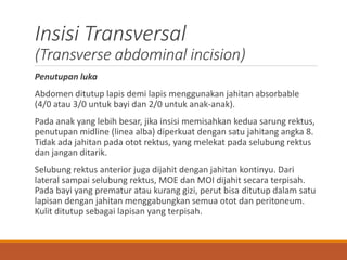Insisi Transversal
(Transverse abdominal incision)
Penutupan luka
Abdomen ditutup lapis demi lapis menggunakan jahitan absorbable
(4/0 atau 3/0 untuk bayi dan 2/0 untuk anak-anak).
Pada anak yang lebih besar, jika insisi memisahkan kedua sarung rektus,
penutupan midline (linea alba) diperkuat dengan satu jahitang angka 8.
Tidak ada jahitan pada otot rektus, yang melekat pada selubung rektus
dan jangan ditarik.
Selubung rektus anterior juga dijahit dengan jahitan kontinyu. Dari
lateral sampai selubung rektus, MOE dan MOI dijahit secara terpisah.
Pada bayi yang prematur atau kurang gizi, perut bisa ditutup dalam satu
lapisan dengan jahitan menggabungkan semua otot dan peritoneum.
Kulit ditutup sebagai lapisan yang terpisah.
 