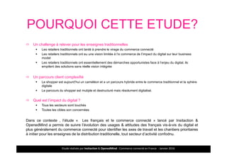 Etude réalisée par Insitaction & OpenedMind - Commerce connecté en France - Janvier 2016
POURQUOI CETTE ETUDE?
Un challenge à relever pour les enseignes traditionnelles
Les retailers traditionnels ont tardé à prendre le virage du commerce connecté
Les retailers traditionnels ont eu une vision limitée à l’e commerce de l’impact du digital sur leur business
model
Les retailers traditionnels ont essentiellement des démarches opportunistes face à l’enjeu du digital, ils
empilent des solutions sans réelle vision intégrée
Un parcours client complexifié
Le shopper est aujourd’hui un caméléon et a un parcours hybride entre le commerce traditionnel et la sphère
digitale
Le parcours du shopper est mutiple et destructuré mais résolument digitalisé.
Quel est l’impact du digital ?
Tous les secteurs sont touchés
Toutes les cibles son concernées
Dans ce contexte , l’étude « Les français et le commerce connecté » lancé par Insitaction &
OpenedMind a permis de suivre l’évolution des usages & attitudes des français vis-à-vis du digital et
plus généralement du commerce connecté pour identifier les axes de travail et les chantiers prioritaires
à initier pour les enseignes de la distribution traditionelle, tout secteur d’activité confodnu.
2
Enjeux
 