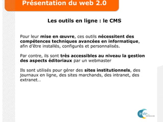 Présentation du web 2.0
Les outils en ligne : le CMS
Pour leur mise en œuvre, ces outils nécessitent des
compétences techniques avancées en informatique,
afin d’être installés, configurés et personnalisés.
Par contre, ils sont très accessibles au niveau la gestion
des aspects éditoriaux par un webmaster
Ils sont utilisés pour gérer des sites institutionnels, des
journaux en ligne, des sites marchands, des intranet, des
extranet…
 