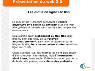 Présentation du web 2.0
Les outils en ligne : le RSS
Le RSS est un « procédé consistant à rendre
disponible une partie du contenu d’un site web,
afin qu’elle soit utilisée par d’autres sites, ou par des
internautes ».
Cela signifie qu’en s’abonnant au flux RSS d’un
blog ou d’un site web, on va recevoir
automatiquement, sans avoir à retourner sur le
blog ou le site, tous les nouveaux contenus mis en
ligne sur ce site.
Grâce aux flux RSS, les internautes n’ont plus besoin
d’aller chercher l’information, mais l’information
vient à eux, toute seule. Cette information peut être
du texte, des photos, des vidéos, des podcasts.
 