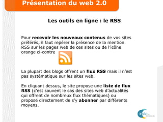 Présentation du web 2.0
Les outils en ligne : le RSS
Pour recevoir les nouveaux contenus de vos sites
préférés, il faut repérer la présence de la mention
RSS sur les pages web de ces sites ou de l’icône
orange ci-contre
La plupart des blogs offrent un flux RSS mais il n’est
pas systématique sur les sites web.
En cliquant dessus, le site propose une liste de flux
RSS (c’est souvent le cas des sites web d’actualités
qui offrent de nombreux flux thématiques) ou
propose directement de s’y abonner par différents
moyens.
 