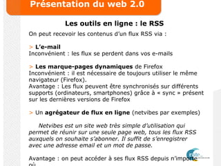 Présentation du web 2.0
Les outils en ligne : le RSS
On peut recevoir les contenus d’un flux RSS via :
> L’e-mail
Inconvénient : les flux se perdent dans vos e-mails
> Les marque-pages dynamiques de Firefox
Inconvénient : il est nécessaire de toujours utiliser le même
navigateur (Firefox).
Avantage : Les flux peuvent être synchronisés sur différents
supports (ordinateurs, smartphones) grâce à « sync » présent
sur les dernières versions de Firefox
> Un agrégateur de flux en ligne (netvibes par exemples)
Netvibes est un site web très simple d’utilisation qui
permet de réunir sur une seule page web, tous les flux RSS
auxquels on souhaite s’abonner. Il suffit de s’enregistrer
avec une adresse email et un mot de passe.
Avantage : on peut accéder à ses flux RSS depuis n’importe
 