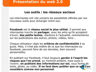 Présentation du web 2.0
Les outils : les réseaux sociaux
Les internautes ont vite compris les possibilités offertes par ces
nouveaux outils pour échanger entre eux.
Facebook est le réseau social le plus utilisé. Il permet aux
internautes inscrits de partager, avec les amis qu’ils acceptent
d’avoir, des petits textes, réactions à l’actualité, commentaires
sur les publications des autres, photos, vidéos, liens …
Chaque utilisateur règle les critères de confidentialité à sa
guise. Mais, il n’est pas maître de ce que les internautes ou
facebook, peuvent faire de ces données, bien souvent
personnelles.
En publiant sur Facebook, il faut toujours garder à l’esprit les
risques que l’on prend, au moment présent, mais aussi à
l’avenir, en publiant des informations sur soi, sous forme de
texte, photo, ou vidéo. Il ne faut donc publier que ce que l’on
considère comme non personnel.
 