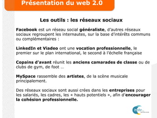 Présentation du web 2.0
Les outils : les réseaux sociaux
Facebook est un réseau social généraliste, d’autres réseaux
sociaux regroupent les internautes, sur la base d’intérêts communs
ou complémentaires :
LinkedIn et Viadeo ont une vocation professionnelle, le
premier sur le plan international, le second à l’échelle française
Copains d’avant réunit les anciens camarades de classe ou de
clubs de gym, de foot …
MySpace rassemble des artistes, de la scène musicale
principalement.
Des réseaux sociaux sont aussi crées dans les entreprises pour
les salariés, les cadres, les « hauts potentiels », afin d’encourager
la cohésion professionnelle.
 