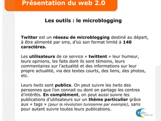 Présentation du web 2.0
Les outils : le microblogging
Twitter est un réseau de microblogging destiné au départ,
à être alimenté par sms, d’où son format limité à 140
caractères.
Les utilisateurs de ce service « twittent » leur humeur,
leurs opinions, les faits dont ils sont témoins, leurs
commentaires sur l’actualité et des informations sur leur
propre actualité, via des textes courts, des liens, des photos,
etc.
Leurs twits sont publics. On peut suivre les twits des
personnes que l’on connait ou dont on partage les centres
d’intérêts. En complément, on peut aussi suivre les
publications d’utilisateurs sur un thème particulier grâce
aux « tags » (pour la révolution tunisienne par exemple), sans
pour autant suivre toutes leurs publications.
 