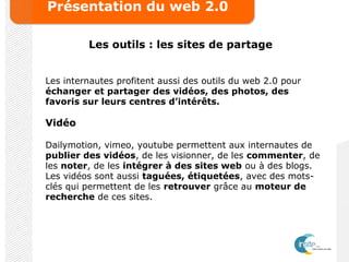 Présentation du web 2.0
Les outils : les sites de partage
Les internautes profitent aussi des outils du web 2.0 pour
échanger et partager des vidéos, des photos, des
favoris sur leurs centres d’intérêts.
Vidéo
Dailymotion, vimeo, youtube permettent aux internautes de
publier des vidéos, de les visionner, de les commenter, de
les noter, de les intégrer à des sites web ou à des blogs.
Les vidéos sont aussi taguées, étiquetées, avec des mots-
clés qui permettent de les retrouver grâce au moteur de
recherche de ces sites.
 