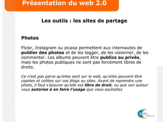 Présentation du web 2.0
Les outils : les sites de partage
Photos
Flickr, Instagram ou picasa permettent aux internautes de
publier des photos et de les tagger, de les visionner, de les
commenter. Les albums peuvent être publics ou privés,
mais les photos publiques ne sont pas forcément libres de
droits.
Ce n’est pas parce qu’elles sont sur le web, qu’elles peuvent être
copiées et collées sur vos blogs ou sites. Avant de reprendre une
photo, il faut s’assurer qu’elle est libre de droit, ou que son auteur
vous autorise à en faire l’usage que vous souhaitez
 