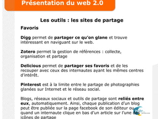 Présentation du web 2.0
Les outils : les sites de partage
Favoris
Digg permet de partager ce qu’on glane et trouve
intéressant en naviguant sur le web.
Zotero permet la gestion de références : collecte,
organisation et partage
Delicious permet de partager ses favoris et de les
recouper avec ceux des internautes ayant les mêmes centres
d’intérêt.
Pinterest est à la limite entre le partage de photographies
glanées sur Internet et le réseau social.
Blogs, réseaux sociaux et outils de partage sont reliés entre
eux, automatiquement. Ainsi, chaque publication d’un blog
peut être publiée sur la page facebook de son éditeur ou
quand un internaute clique en bas d’un article sur l’une des
icônes de partage
 