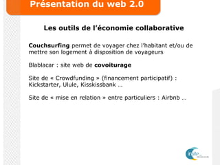 Présentation du web 2.0
Les outils de l’économie collaborative
Couchsurfing permet de voyager chez l’habitant et/ou de
mettre son logement à disposition de voyageurs
Blablacar : site web de covoiturage
Site de « Crowdfunding » (financement participatif) :
Kickstarter, Ulule, Kisskissbank …
Site de « mise en relation » entre particuliers : Airbnb …
 