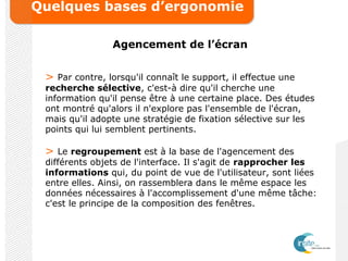 Quelques bases d’ergonomie
Agencement de l’écran
> Par contre, lorsqu'il connaît le support, il effectue une
recherche sélective, c'est-à dire qu'il cherche une
information qu'il pense être à une certaine place. Des études
ont montré qu'alors il n'explore pas l'ensemble de l'écran,
mais qu'il adopte une stratégie de fixation sélective sur les
points qui lui semblent pertinents.
> Le regroupement est à la base de l'agencement des
différents objets de l'interface. Il s'agit de rapprocher les
informations qui, du point de vue de l'utilisateur, sont liées
entre elles. Ainsi, on rassemblera dans le même espace les
données nécessaires à l'accomplissement d'une même tâche:
c'est le principe de la composition des fenêtres.
 