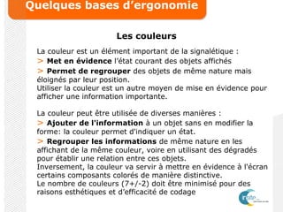 Quelques bases d’ergonomie
Les couleurs
La couleur est un élément important de la signalétique :
> Met en évidence l’état courant des objets affichés
> Permet de regrouper des objets de même nature mais
éloignés par leur position.
Utiliser la couleur est un autre moyen de mise en évidence pour
afficher une information importante.
La couleur peut être utilisée de diverses manières :
> Ajouter de l'information à un objet sans en modifier la
forme: la couleur permet d'indiquer un état.
> Regrouper les informations de même nature en les
affichant de la même couleur, voire en utilisant des dégradés
pour établir une relation entre ces objets.
Inversement, la couleur va servir à mettre en évidence à l'écran
certains composants colorés de manière distinctive.
Le nombre de couleurs (7+/-2) doit être minimisé pour des
raisons esthétiques et d’efficacité de codage
 