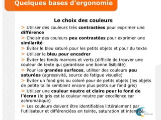 Quelques bases d’ergonomie
Le choix des couleurs
> Utiliser des couleurs très contrastées pour exprimer une
différence
> Choisir des couleurs peu contrastées pour exprimer une
similarité
> Éviter le bleu saturé pour les petits objets et pour du texte
> Utiliser le bleu pour encadrer
> Éviter les fonds marrons et verts (difficile de trouver une
couleur de texte qui garantisse une bonne lisibilité)
> Pour les grandes surfaces, utiliser des couleurs peu
saturées (agressivité, source de fatigue visuelle)
> Éviter un fond gris ou coloré pour de petits objets (les objets
de petite taille semblent encore plus petits sur fond gris)
> Utiliser une couleur neutre et claire pour le fond de
l’écran (le gris est la couleur neutre par excellence car
achromatique)
> Les couleurs doivent être identifiables littéralement par
l’utilisateur et différenciées en teinte, saturation et intensité
 