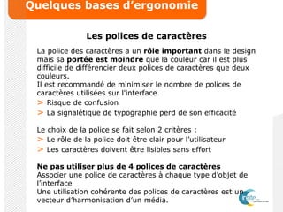 Quelques bases d’ergonomie
Les polices de caractères
La police des caractères a un rôle important dans le design
mais sa portée est moindre que la couleur car il est plus
difficile de différencier deux polices de caractères que deux
couleurs.
Il est recommandé de minimiser le nombre de polices de
caractères utilisées sur l'interface
> Risque de confusion
> La signalétique de typographie perd de son efficacité
Le choix de la police se fait selon 2 critères :
> Le rôle de la police doit être clair pour l’utilisateur
> Les caractères doivent être lisibles sans effort
Ne pas utiliser plus de 4 polices de caractères
Associer une police de caractères à chaque type d’objet de
l’interface
Une utilisation cohérente des polices de caractères est un
vecteur d’harmonisation d’un média.
 
