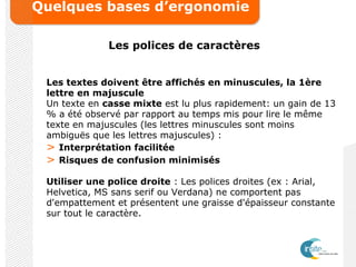 Quelques bases d’ergonomie
Les polices de caractères
Les textes doivent être affichés en minuscules, la 1ère
lettre en majuscule
Un texte en casse mixte est lu plus rapidement: un gain de 13
% a été observé par rapport au temps mis pour lire le même
texte en majuscules (les lettres minuscules sont moins
ambiguës que les lettres majuscules) :
> Interprétation facilitée
> Risques de confusion minimisés
Utiliser une police droite : Les polices droites (ex : Arial,
Helvetica, MS sans serif ou Verdana) ne comportent pas
d'empattement et présentent une graisse d'épaisseur constante
sur tout le caractère.
 