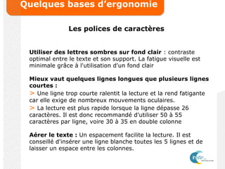 Quelques bases d’ergonomie
Les polices de caractères
Utiliser des lettres sombres sur fond clair : contraste
optimal entre le texte et son support. La fatigue visuelle est
minimale grâce à l'utilisation d'un fond clair
Mieux vaut quelques lignes longues que plusieurs lignes
courtes :
> Une ligne trop courte ralentit la lecture et la rend fatigante
car elle exige de nombreux mouvements oculaires.
> La lecture est plus rapide lorsque la ligne dépasse 26
caractères. Il est donc recommandé d'utiliser 50 à 55
caractères par ligne, voire 30 à 35 en double colonne
Aérer le texte : Un espacement facilite la lecture. Il est
conseillé d'insérer une ligne blanche toutes les 5 lignes et de
laisser un espace entre les colonnes.
 