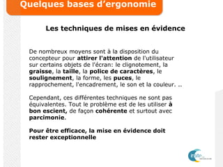 Quelques bases d’ergonomie
Les techniques de mises en évidence
De nombreux moyens sont à la disposition du
concepteur pour attirer l'attention de l'utilisateur
sur certains objets de l'écran: le clignotement, la
graisse, la taille, la police de caractères, le
soulignement, la forme, les puces, le
rapprochement, l'encadrement, le son et la couleur. ..
Cependant, ces différentes techniques ne sont pas
équivalentes. Tout le problème est de les utiliser à
bon escient, de façon cohérente et surtout avec
parcimonie.
Pour être efficace, la mise en évidence doit
rester exceptionnelle
 