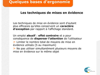 Quelques bases d’ergonomie
Les techniques de mises en évidence
Les techniques de mise en évidence sont d'autant
plus efficaces qu'elles conservent un caractère
d'exception par rapport à l'affichage standard.
Un emploi abusif : effet contraire et a pour
conséquence de disperser l'attention de l'utilisateur
> Limiter le nombre total de moyens de mise en
évidence utilisés (5 au maximum)
> Ne pas utiliser simultanément plusieurs moyens de
mise en évidence sur le même objet
 