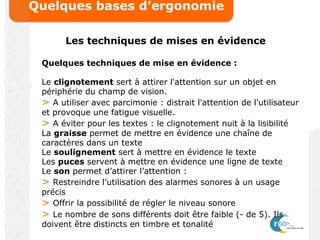 Quelques bases d’ergonomie
Les techniques de mises en évidence
Quelques techniques de mise en évidence :
Le clignotement sert à attirer l'attention sur un objet en
périphérie du champ de vision.
> A utiliser avec parcimonie : distrait l'attention de l'utilisateur
et provoque une fatigue visuelle.
> A éviter pour les textes : le clignotement nuit à la lisibilité
La graisse permet de mettre en évidence une chaîne de
caractères dans un texte
Le soulignement sert à mettre en évidence le texte
Les puces servent à mettre en évidence une ligne de texte
Le son permet d’attirer l’attention :
> Restreindre l’utilisation des alarmes sonores à un usage
précis
> Offrir la possibilité de régler le niveau sonore
> Le nombre de sons différents doit être faible (- de 5). Ils
doivent être distincts en timbre et tonalité
 