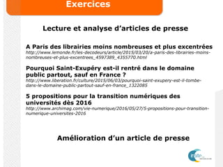Exercices
Lecture et analyse d’articles de presse
A Paris des librairies moins nombreuses et plus excentrées
http://www.lemonde.fr/les-decodeurs/article/2015/03/20/a-paris-des-librairies-moins-
nombreuses-et-plus-excentrees_4597389_4355770.html
Pourquoi Saint-Exupéry est-il rentré dans le domaine
public partout, sauf en France ?
http://www.liberation.fr/culture/2015/06/03/pourquoi-saint-exupery-est-il-tombe-
dans-le-domaine-public-partout-sauf-en-france_1322085
5 propositions pour la transition numériques des
universités dès 2016
http://www.archimag.com/vie-numerique/2016/05/27/5-propositions-pour-transition-
numerique-universites-2016
Amélioration d’un article de presse
 