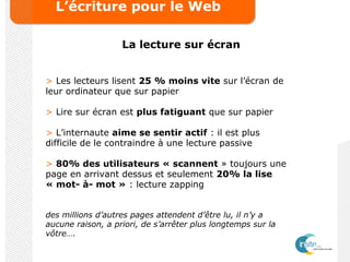 L’écriture pour le Web
La lecture sur écran
> Les lecteurs lisent 25 % moins vite sur l’écran de
leur ordinateur que sur papier
> Lire sur écran est plus fatiguant que sur papier
> L’internaute aime se sentir actif : il est plus
difficile de le contraindre à une lecture passive
> 80% des utilisateurs « scannent » toujours une
page en arrivant dessus et seulement 20% la lise
« mot- à- mot » : lecture zapping
des millions d’autres pages attendent d’être lu, il n’y a
aucune raison, a priori, de s’arrêter plus longtemps sur la
vôtre….
 