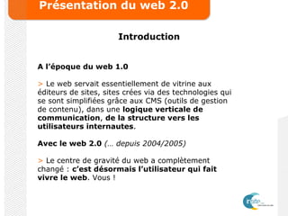 Présentation du web 2.0
Introduction
A l’époque du web 1.0
> Le web servait essentiellement de vitrine aux
éditeurs de sites, sites crées via des technologies qui
se sont simplifiées grâce aux CMS (outils de gestion
de contenu), dans une logique verticale de
communication, de la structure vers les
utilisateurs internautes.
Avec le web 2.0 (… depuis 2004/2005)
> Le centre de gravité du web a complètement
changé : c’est désormais l’utilisateur qui fait
vivre le web. Vous !
 
