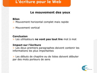 L’écriture pour le Web
Le mouvement des yeux
Bilan
> Mouvement horizontal complet mais rapide
> Mouvement vertical
Conclusion
> Les utilisateurs ne vont pas tout lire mot à mot
Impact sur l’écriture
> Les deux premiers paragraphes doivent contenir les
informations les plus importantes
> Les débuts de chapitre ou de listes doivent débuter
par des mots porteurs de sens
 
