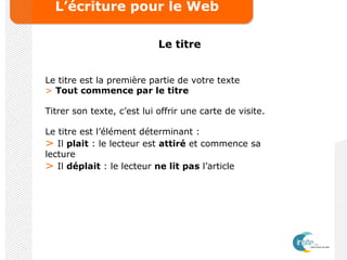 L’écriture pour le Web
Le titre
Le titre est la première partie de votre texte
> Tout commence par le titre
Titrer son texte, c’est lui offrir une carte de visite.
Le titre est l’élément déterminant :
> Il plait : le lecteur est attiré et commence sa
lecture
> Il déplait : le lecteur ne lit pas l’article
 