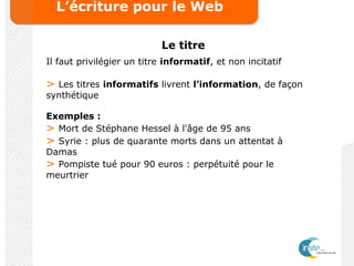 L’écriture pour le Web
Le titre
Il faut privilégier un titre informatif, et non incitatif
> Les titres informatifs livrent l’information, de façon
synthétique
Exemples :
> Mort de Stéphane Hessel à l'âge de 95 ans
> Syrie : plus de quarante morts dans un attentat à
Damas
> Pompiste tué pour 90 euros : perpétuité pour le
meurtrier
 