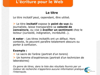 L’écriture pour le Web
Le titre
Le titre incitatif peut, cependant, être utilisé.
> Le titre incitatif expose le point de vue du
journaliste, laisse transparaître sa volonté de
convaincre, ou vise à éveiller un sentiment chez le
lecteur (curiosité, indignation, incrédulité…).
A noter : Les titres incitatifs ont un défaut. Hors
contexte, ils peuvent paraître totalement obscurs ou
porter à confusion.
Exemple :
> Le sacre de l’arène (portrait d’un torero)
> Un homme d’expériences (portrait d’un technicien de
laboratoires)
Ce genre de titres, dans la liste des résultats fournis par un
moteur de recherche n’apportera aucune information pratique à
l’internaute.
 