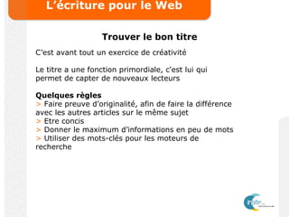 L’écriture pour le Web
Trouver le bon titre
C’est avant tout un exercice de créativité
Le titre a une fonction primordiale, c'est lui qui
permet de capter de nouveaux lecteurs
Quelques règles
> Faire preuve d’originalité, afin de faire la différence
avec les autres articles sur le même sujet
> Etre concis
> Donner le maximum d’informations en peu de mots
> Utiliser des mots-clés pour les moteurs de
recherche
 