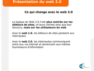 Présentation du web 2.0
Ce qui change avec le web 2.0
La logique du Web 2.0 n’est plus centrée sur les
éditeurs de sites, et leurs vitrines ainsi que leur
discours, mais sur les utilisateurs du web
Avec le web 1.0, les éditeurs de sites parlaient aux
internautes
Avec le web 2.0, les internautes communiquent
entre eux via internet et deviennent eux-mêmes
fournisseurs d’information
 