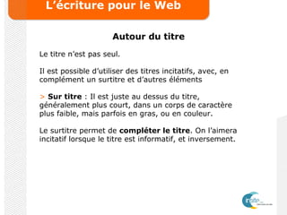 L’écriture pour le Web
Autour du titre
Le titre n’est pas seul.
Il est possible d’utiliser des titres incitatifs, avec, en
complément un surtitre et d’autres éléments
> Sur titre : Il est juste au dessus du titre,
généralement plus court, dans un corps de caractère
plus faible, mais parfois en gras, ou en couleur.
Le surtitre permet de compléter le titre. On l’aimera
incitatif lorsque le titre est informatif, et inversement.
 