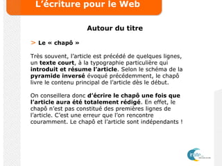 L’écriture pour le Web
Autour du titre
> Le « chapô »
Très souvent, l’article est précédé de quelques lignes,
un texte court, à la typographie particulière qui
introduit et résume l’article. Selon le schéma de la
pyramide inversé évoqué précédemment, le chapô
livre le contenu principal de l’article dès le début.
On conseillera donc d’écrire le chapô une fois que
l’article aura été totalement rédigé. En effet, le
chapô n’est pas constitué des premières lignes de
l’article. C’est une erreur que l’on rencontre
couramment. Le chapô et l’article sont indépendants !
 
