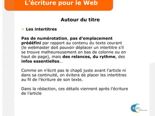 L’écriture pour le Web
Autour du titre
> Les intertitres
Pas de numérotation, pas d’emplacement
prédéfini par rapport au contenu du texte courant
(le webmaster doit pouvoir déplacer un intertitre s’il
se trouve malheureusement en bas de colonne ou en
haut de page), mais des relances, du rythme, des
infos essentielles…
Comme on n’écrit pas le chapô juste avant l’article ni
dans sa continuité, on évitera de placer les intertitres
au fil de l’écriture de son texte.
Dans la rédaction, ces détails viennent après l’écriture
de l’article
 