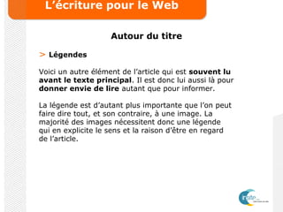 L’écriture pour le Web
Autour du titre
> Légendes
Voici un autre élément de l’article qui est souvent lu
avant le texte principal. Il est donc lui aussi là pour
donner envie de lire autant que pour informer.
La légende est d’autant plus importante que l’on peut
faire dire tout, et son contraire, à une image. La
majorité des images nécessitent donc une légende
qui en explicite le sens et la raison d’être en regard
de l’article.
 