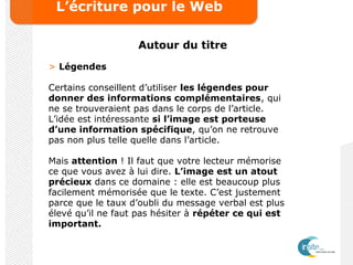 L’écriture pour le Web
Autour du titre
> Légendes
Certains conseillent d’utiliser les légendes pour
donner des informations complémentaires, qui
ne se trouveraient pas dans le corps de l’article.
L’idée est intéressante si l’image est porteuse
d’une information spécifique, qu’on ne retrouve
pas non plus telle quelle dans l’article.
Mais attention ! Il faut que votre lecteur mémorise
ce que vous avez à lui dire. L’image est un atout
précieux dans ce domaine : elle est beaucoup plus
facilement mémorisée que le texte. C’est justement
parce que le taux d’oubli du message verbal est plus
élevé qu’il ne faut pas hésiter à répéter ce qui est
important.
 