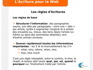 L’écriture pour le Web
Les règles d’écritures
Les règles de base
> Structurer l’information: des paragraphes
courts, une idée par paragraphe - voire une « idée »
par article, quitte à segmenter l’original et à utiliser
des encadrés ou, mieux, des liens (dans l’article lui-
même ou dans des sommaires attachés) vers
d’autres articles annexes.
> Donner rapidement toutes les informations
importantes : les 5 W et évenutellement les 2 H
> what, who, where, when, why
> how, how much
C’est une règle intangible, entre le surtitre, le titre, le
chapô, le lecteur doit savoir quoi, qui, où, quand et
pourquoi sur l’événement traité par l’article.
 