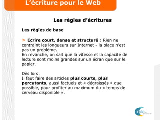 L’écriture pour le Web
Les règles d’écritures
Les règles de base
> Ecrire court, dense et structuré : Rien ne
contraint les longueurs sur Internet - la place n’est
pas un problème.
En revanche, on sait que la vitesse et la capacité de
lecture sont moins grandes sur un écran que sur le
papier.
Dès lors:
Il faut faire des articles plus courts, plus
percutants, aussi factuels et « dégraissés » que
possible, pour profiter au maximum du « temps de
cerveau disponible ».
 