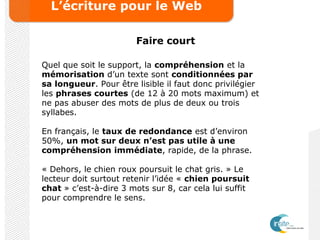 L’écriture pour le Web
Faire court
Quel que soit le support, la compréhension et la
mémorisation d’un texte sont conditionnées par
sa longueur. Pour être lisible il faut donc privilégier
les phrases courtes (de 12 à 20 mots maximum) et
ne pas abuser des mots de plus de deux ou trois
syllabes.
En français, le taux de redondance est d’environ
50%, un mot sur deux n’est pas utile à une
compréhension immédiate, rapide, de la phrase.
« Dehors, le chien roux poursuit le chat gris. » Le
lecteur doit surtout retenir l’idée « chien poursuit
chat » c’est-à-dire 3 mots sur 8, car cela lui suffit
pour comprendre le sens.
 