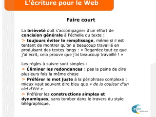 L’écriture pour le Web
Faire court
La brièveté doit s’accompagner d’un effort de
concision générale à l’échelle du texte :
> toujours éviter le remplissage, même si il est
tentant de montrer qu’on a beaucoup travaillé en
produisant des textes longs : « Regardez tout ce que
j’ai écrit, cela prouve que j’ai beaucoup travaillé ! »
Les règles à suivre sont simples :
> Éliminer les redondances : pas la peine de dire
plusieurs fois la même chose
> Préférer le mot juste à la périphrase complexe :
mieux vaut souvent dire bleu que « de la couleur d’un
ciel d’été »
> Préférer les constructions simples et
dynamiques, sans tomber dans le travers du style
télégraphique.
 