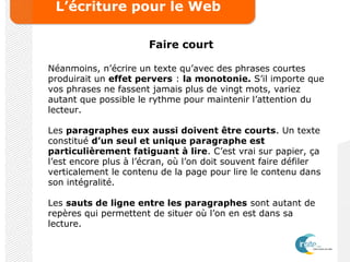 L’écriture pour le Web
Faire court
Néanmoins, n’écrire un texte qu’avec des phrases courtes
produirait un effet pervers : la monotonie. S’il importe que
vos phrases ne fassent jamais plus de vingt mots, variez
autant que possible le rythme pour maintenir l’attention du
lecteur.
Les paragraphes eux aussi doivent être courts. Un texte
constitué d’un seul et unique paragraphe est
particulièrement fatiguant à lire. C’est vrai sur papier, ça
l’est encore plus à l’écran, où l’on doit souvent faire défiler
verticalement le contenu de la page pour lire le contenu dans
son intégralité.
Les sauts de ligne entre les paragraphes sont autant de
repères qui permettent de situer où l’on en est dans sa
lecture.
 