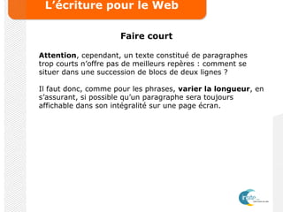 L’écriture pour le Web
Faire court
Attention, cependant, un texte constitué de paragraphes
trop courts n’offre pas de meilleurs repères : comment se
situer dans une succession de blocs de deux lignes ?
Il faut donc, comme pour les phrases, varier la longueur, en
s’assurant, si possible qu’un paragraphe sera toujours
affichable dans son intégralité sur une page écran.
 