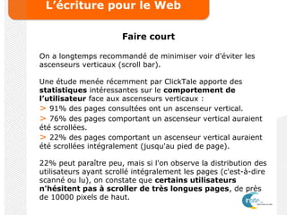 L’écriture pour le Web
Faire court
On a longtemps recommandé de minimiser voir d'éviter les
ascenseurs verticaux (scroll bar).
Une étude menée récemment par ClickTale apporte des
statistiques intéressantes sur le comportement de
l’utilisateur face aux ascenseurs verticaux :
> 91% des pages consultées ont un ascenseur vertical.
> 76% des pages comportant un ascenseur vertical auraient
été scrollées.
> 22% des pages comportant un ascenseur vertical auraient
été scrollées intégralement (jusqu'au pied de page).
22% peut paraître peu, mais si l'on observe la distribution des
utilisateurs ayant scrollé intégralement les pages (c'est-à-dire
scanné ou lu), on constate que certains utilisateurs
n'hésitent pas à scroller de très longues pages, de près
de 10000 pixels de haut.
 